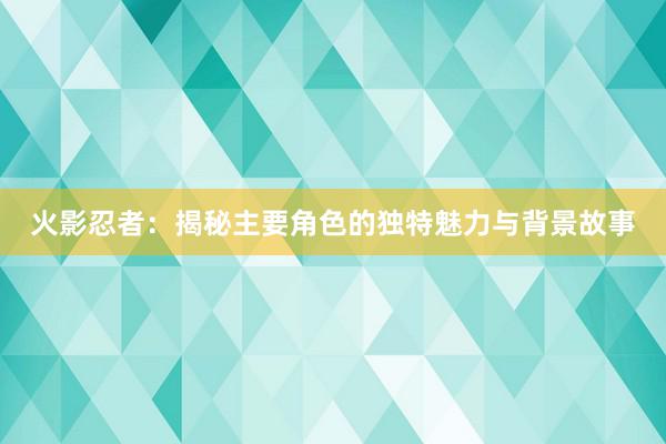 火影忍者：揭秘主要角色的独特魅力与背景故事